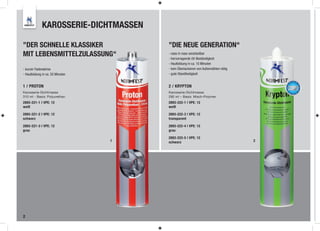 KAROSSERIE-DICHTMASSEN

”DER SCHNELLE KLASSIKER               ”DIE NEUE GENERATION“
MIT LEBENSMITTELZULASSUNG“            - nass in nass verarbeitbar
                                      - hervorragende UV-Beständigkeit
                                      - Hautbildung in ca. 10 Minuten
- kurzer Fadenabriss                  - kein Überlackieren von Außennähten nötig
- Hautbildung in ca. 20 Minuten       - gute Standfestigkeit


1 / PROTON                            2 / KRYPTON
Karosserie-Dichtmasse                 Karosserie-Dichtmasse
310 ml - Basis: Polyurethan           290 ml – Basis: Misch-Polymer
2893-221-1 I VPE: 12                  2893-222-1 | VPE: 12
weiß                                  weiß

2893-221-2 I VPE: 12                  2893-222-3 | VPE: 12
schwarz                               transparent

2893-221-3 I VPE: 12                  2893-222-4 | VPE: 12
grau                                  grau

                                      2893-222-5 | VPE: 12
                                  1   schwarz                                      2




2
 