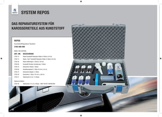 SYSTEM REPOS

DAS REPARATURSYSTEM FÜR
KAROSSERIETEILE AUS KUNSTSTOFF


     REPOS
     Kunststoffreparatur-System
     2700-999-999

     INHALT DES KOFFERS:

     ART.-NR.         BEZEICHNUNG
     2700-10          Repos Kunststoff-Reparatur-Kleber (4 Stück à 50 ml)
     2700-15          Repos „Fast“ Kunststoff-Reparatur-Kleber (2 Stück à 50 ml)
     2700-36          Repos Haftreiniger (1 Stück à 150 ml)
     2700-80          Kunststoff-Struktur Grundierung (1 Stück)
     2700-70          Kartuschen Pistole (1 Stück)
     2700-60          Verstärkungsband (1 Stück 50 mm x 4,0 m)
     2700-75          Kartuschen Adapter (1 Stück)
     2700-50          Konturfolie (1 Stück 125 mm x 3,60 m)
     2700-41          Stabmischer (8 cm, 15 Stück)

     Optional erhältlich:
     2700-40          Stabmischer (15 cm, 6 Stück) NICHT IM SET ENTHALTEN!




32
 