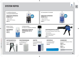 SYSTEM REPOS                                                                                                                                                                                     KR




 Für großflächige Reparaturen                                                                     Der Sekundenkleber für Kunststoffe
 und komplizierte Modellierarbeiten

 KUNSTSTOFF-REPARATUR-                                                                            KUNSTSTOFF-REPARATUR-
 KLEBER 50 ml                                                                                     KLEBER 50 ml
 - Tropfzeit: 5 Minuten                                                                           - Tropfzeit: 90 Sekunden
 - schleifbar nach ca. 90 Minuten                                                                 - schleifbar nach ca. 15 Minuten

 2700-10                                                                                          2700-15




 Reinigen & Primern                          Zur Wiederherstellung
 in einem Arbeitsgang                        der Struktur von unlackierten Stoßstangen

 HAFTREINIGER                                KUNSTSTOFF-STRUKTUR                                                 LEICHTDRUCKPISTOLE METALL
 150 ml                                      GRUNDIERUNG 400 ml                                                  für Kunststoff-Reparatur-Kleber Repos
 2700-36                                     2700-80                                                             - leichtes Auspressen
                                                                                                                 - stabiles Kunststoff / Metall Gehäuse
                                                                                                                 - schnelle Einsatzbereitschaft

                                                                                                                 2700-71


 KARTUSCHENPISTOLE                    VERSTÄRKUNGSBAND                       ADAPTER                                  KONTURFOLIE                         STABMISCHER
 für Kunststoff-Reparatur-            zur Stabilisierung der                 für die Verarbeitung mit                 für einfaches Glätten               für Kunststoff-Reparatur-Kleber
 Kleber                               Reparaturflächen                       Leichtdruckhandpistole                   der Klebstoffmasse                  2700-40
 2700-70                              2700-60                                (2891-02)                                2700-50                             Länge: 15 cm
                                                                             2700-75
                                                                                                                                                          2700-41
                                                                                                                                                          Länge: 8 cm




                                                                                                                                                                                            33
 
