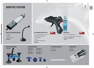 BODYTEC SYSTEM                                                                                                                                                            KR




BODYTEC-ARBEITSLEUCHTE                    GAS-HEISSKLEBEPISTOLE                          NEU!               BUTANGAS                                          NEU!
- mit Saugfuß                             - wird mit Butangas betrieben (8714-607-100)                      für die Gasheißklebepistole
- 11 Watt                                 - Aufwärmzeit innerhalb 3 Minuten                                 - geeignet für alle gängigen Heißklebe- und Lötpistolen
- mit Schalter (ein/aus)                  - Laufzeit 90 Minuten
                                                                                                            8714-607-100 I VPE: 12
8714-610                                  - 125 Watt                                                        100 ml
                                          - piezoelektrisch selbstentzündlich

                                          8714-607



REPARATURBRÜCKE            REPARATURPILZE                                                NYLONSCHLAGSTIFT                     KLEBESTIFTE
8714-600                   8714-614-2            8714-614-4                              Ø 13 mm                              schwarz
                           Ø 16 mm, 2 x          Ø 27 mm, 2 x                            8714-612-6                           8714-611-7
                           8714-614-3            8714-614-5
                           Ø 21 mm, 2 x          Ø 32 mm, 2 x




                                                                                                                                                                      7
 
