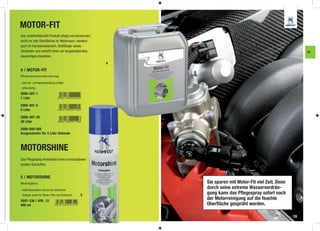 MOTOR-FIT
Das multifunktionelle Produkt pﬂegt und konserviert
nicht nur alle Oberﬂächen im Motorraum, sondern
auch im Karosseriebereich, Stoßfänger sowie
Zierleisten und verleiht ihnen ein langanhaltendes,                                                       FA
neuwertiges Aussehen.
                                                      4
4 / MOTOR-FIT
Motorraumkonservierung

- eine Vor- und Nachbehandlung entfällt
- silikonhaltig

2000-307-1
1 Liter

2000-307-5
5 Liter

2000-307-30
30 Liter

2000-000-005
Ausgusshahn für 5 Liter Gebinde



MOTORSHINE
Das Pﬂegespray hinterlässt einen schmutzabwei-
senden Schutzﬁlm.


5 / MOTORSHINE
Motorglanz                                                Sie sparen mit Motor-Fit viel Zeit. Denn
- bietet besonderen Schutz für elektrische
                                                          durch seine extreme Wasserverdrän-
 Anlagen sowie für Kühler, Filter und Schläuche   5       gung kann das Pﬂegespray sofort nach
2897-336 | VPE: 12
                                                          der Motorreinigung auf die feuchte
400 ml                                                    Oberﬂäche gesprüht werden.

                                                                                                     19
 