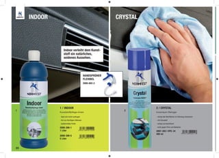 INDOOR                                                  CRYSTAL




                   Indoor verleiht dem Kunst-
                   stoff ein natürliches,
                   seidenes Aussehen.




                                               HANDSPRÜHER
                                               FLEXIBEL
                                               2000-802-2




              1 / INDOOR                                               2 / CRYSTAL
1                                                              2
              Kunststoffpflege–Innen                                   Innenraum-Reiniger

              - lässt sich leicht auftragen                            - reinigt alle Oberﬂächen im Fahrzeug-Innenraum
              - frei von ﬂüchtigen Silikonen                           - mit Citrusduft
              - seidenmattes Finish                                    - reinigt und desinﬁziert

              2000-308-1                                               - wirkt gegen Pilze und Bakterien
              1 Liter                                                  2897-305 | VPE: 24
                                                                       400 ml
              2000-308-5
              5 Liter


22
 