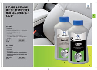 LEDASIL & LEDANOL
DIE 2 FÜR SAUBERES
UND GESCHMEIDIGES
LEDER                                                                      FA




3 / LEDASIL
Lederreiniger

- Produkt kann auch versprüht werden, z.B. in unseren Flaschen
 (2000-803) und Handsprüher (2000-802)
- lösungsmittelfrei
- zum Entfernen von leichten Verschmutzungen
 Achtung: Nicht auf Wildleder oder ähnlichen Oberﬂächen
 verwenden!

2000-311-1
1 Liter



4 / LEDANOL
Lederpflege

- lösungsmittelfrei
- pﬂegt und schützt
  Achtung: Nicht auf Wildleder oder ähnlichen Oberﬂächen
  verwenden! Verschmutztes Leder muss vorher mit Ledasil
  gereinigt werden!
                                                                       4

2000-310-1
1 Liter


                                                                 3

                                                                     25
 