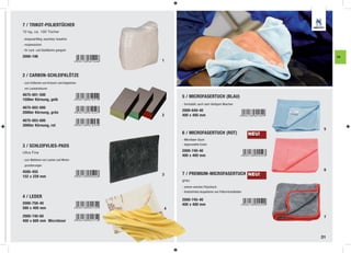 7 / TRIKOT-POLIERTÜCHER
10 kg, ca. 100 Tücher

- strapazierfähig, waschbar, fusselfrei
- vorgewaschen
- für Lack- und Glasﬂächen geeignet

2000-106                                                                                                               FA
                                              1


2 / CARBON-SCHLEIFKLÖTZE
- zum Entfernen von Kratzern und Angleichen
 von Lackstrukturen

4675-001-500                                          5 / MICROFASERTUCH (BLAU)
1500er Körnung, gelb
                                                      - formstabil, auch nach häuﬁgem Waschen
4675-002-000
                                                      2000-640-40
2000er Körnung, grün
                                              2       400 x 400 mm
4675-003-000
3000er Körnung, rot
                                                                                                                   5
                                                      6 / MICROFASERTUCH (ROT)                             NEU!
                                                      - Mikrofaser-Saum
                                                      - abgerundete Ecken
3 / SCHLEIFVLIES-PADS
Ultra Fine
                                                      2000-740-40
                                                      400 x 400 mm
- zum Mattieren von Lacken und Werks-
 grundierungen

4585-455                                                                                                           6
                                              3       7 / PREMIUM-MICROFASERTUCH NEU!
152 x 229 mm
                                                      grau
                                                      - extrem weiches Plüschtuch
                                                      - Kratzerfreies Auspolieren von Politurrückständen
4 / LEDER
                                                      2000-745-40
2000-758-40                                           400 x 400 mm
580 x 400 mm                                      4
2000-740-60                                                                                                        7
400 x 600 mm Microfaser



                                                                                                                  31
 