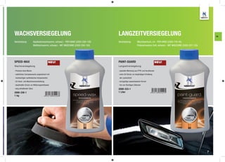 WACHSVERSIEGELUNG                                                                   LANGZEITVERSIEGELUNG                                                                     FA

Verarbeitung:              Applikationsschwamm, schwarz - PER HAND (2000-209-130)   Verarbeitung:            Microfasertuch, rot - PER HAND (2000-740-40)
                           Waffelschwamm, schwarz - MIT MASCHINE (2000-208-150)                              Polierschwamm Soft, schwarz - MIT MASCHINE (2000-207-150)




SPEED-WAX                                 NEU!                                      PAINT-GUARD                                     NEU!
Wachsversiegelung                                                                   Langzeitversiegelung

- Premium Auto Wachs                                                                - spezielle Mischung aus PTFE und Acrylharzen
- natürliches Carnaubawachs angereichert mit                                        - extra UV-Schutz zur langfristigen Erhaltung
 hochwertigen synthetischen Komponenten                                              der Lackschicht
- für Hand- und Maschinenverarbeitung                                               - einzigartige wasserbasierte Formel
- dauerhafter Schutz vor Witterungseinﬂüssen                                        - frei von ﬂüchtigen Silikonen
- lang anhaltender Glanz                                                            2000-333-1
2000-330-1                                                                          1 Liter
1 kg




                                                                                                                                                                         7
 