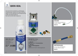 QUICK-SEAL

Quick-Seal Cold dient der Abdichtung von Mikroleckagen
an Wellendichtungen, Schläuche und O-Ringe in PKW-Klima-
anlagen, die mit dem Kältemittel R134A und Kältemaschinenöl
auf ESW- oder PAG-Basis befüllt sind.
                                                              1
Quick-Seal Cold dichtet zeitlich unbegrenzt ab.




                                                                                                             SCHLAUCH
                                                                                                             für Quick-Seal Cold Befüllung,
                                                                                                             mehrfach nutzbar
                                                                                                             5000-228




                                                                                            2




QUICK-SEAL COLD                                                   KÄLTEMITTEL R 134 A
Schnelldichtung für                                               12 kg Mehrwegflasche
Klimaanlagen,                                                     1 / 5000-225
Inhalt reicht für eine                                            Kältemittel mit 1/4“ Schraubanschluss
Anwendung
                                                                  2 / 5000-226-1
5000-230                                                          Adapter für Mehrweggebinde                 ADAPTERSCHLAUCH
40 ml                                                             1 Stück                                    für Quick-Seal Cold Befüllung,
                                                                  Niederdruck für R134A in Mehrweggebinden   bei Audi mehrfach nutzbar
                                                                                                             5000-207


2
 