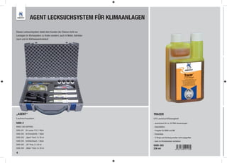 AGENT LECKSUCHSYSTEM FÜR KLIMAANLAGEN

Dieses Lecksuchsystem bietet dem Kunden die Chance nicht nur
Leckagen im Klimasystem zu ﬁnden sondern, auch in Motor, Getriebe-
raum und im Kühlwasserkreislauf.




„AGENT“                                                              TRACER
Lecksuchsystem                                                       UV-Lecksuchflüssigkeit
5000-2                                                               - ausreichend für ca. 32 PKW-Anwendungen
INHALT DES KOFFERS:                                                  - lösemittelfrei
5000-201 UV-Lampe 12 V, 1 Stück                                      - Freigabe für BMW und MB
5000-202 UV-Schutzbrille, 1 Stück                                    - Dosierdose
5000-203 „Agent“ Fluid, 3 x 30 ml                                    - O-Ringe und Dichtung werden nicht angegriffen
5000-204 Einfüllschlauch, 1 Stück                                    - kann im Klimakreislauf verbleiben
5000-205 „Oil“ Fluid, 2 x 30 ml                                      5000-303
5000-206 „Water“ Fluid, 2 x 30 ml                                    236 ml
4
 