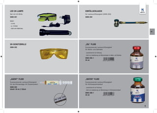 LED UV-LAMPE                           EINFÜLLSCHLAUCH
Set mit UV-Brille                      für Lecksuchflüssigkeit (5000-203)
5000-201                               5000-204

INHALT:
- 3,6 Volt
- ca. 150 Watt
- 2000 mA/h NiMH Akku

                                                                                                                AK




UV-SCHUTZBRILLE                        „OIL“ FLUID
5000-202                               fluoreszierende Lecksuchflüssigkeit
                                       für Motor und Getriebe

                                       - ausreichend für ein Fahrzeug
                                       - dient zur Lokalisierung von Mikroleckagen im Motor- und Getriebe

                                       5000-205-1
                                       25 ml




„AGENT“ FLUID                          „WATER“ FLUID
fluoreszierende Lecksuchflüssigkeit    fluoreszierende Lecksuchflüssigkeit
für die Klimaanlage mit Dosiersystem   für Kühlwasserkreislauf
5000-203                               - ausreichend für ein Fahrzeug
Inhalt: 30 ml, 2 Stück                 - dient zur Lokalisierung von Mikroleckage im Kühlwasserkreislauf

                                       5000-206-1
                                       25 ml




                                                                                                            5
 