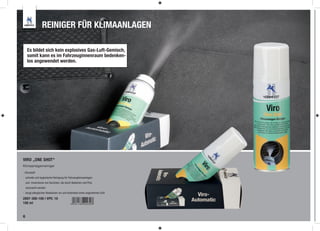 REINIGER FÜR KLIMAANLAGEN

     Es bildet sich kein explosives Gas-Luft-Gemisch,
     somit kann es im Fahrzeuginnenraum bedenken-
     los angewendet werden.




VIRO „ONE SHOT“
Klimaanlagenreiniger

- Citrusduft
- schnelle und hygienische Reinigung für Fahrzeugklimaanlagen
    und -innenräume von Gerüchen, die durch Bakterien und Pilze
    verursacht werden
- beugt allergischen Reaktionen vor und hinterlässt einen angenehmen Duft

2897-300-100 | VPE: 10
100 ml


6
 