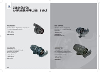 ZUBEHÖR FÜR
                ANHÄNGERKUPPLUNG 12 VOLT




KURZADAPTER                                     MINI-ADAPTER
7-poliger Stecker (Zugfahrzeug) verbunden mit   13-poliger Stecker (Zugfahrzeug)
13-poliger Kupplung (Anhänger)                  verbunden mit 7-poliger Kupplung
                                                (Anhänger)
- Länge:   50 mm
- Material: PA6 GF30                            - Material: PA6 GF30

3555-310-112                                    3555-310-119
                                                Gesamtlänge: 52 mm




KURZADAPTER                                     KURZADAPTER
13-poliger Stecker (Zugfahrzeug)                13-polige DIN/ISO 11446 Dose
verbunden mit 7-poliger                         auf 7-polig und 13-polig Multicon,
Kupplung (Anhänger)                             zwei unterschiedliche Verbindungen
                                                können adaptiert werden
- Länge:   106 mm
- Material: PA6 GF30                            - Länge:   106 mm
                                                - Material: PA6 GF30
3555-310-12
                                                3555-310-13




28
 