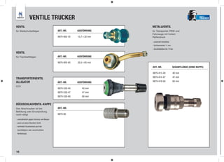 VENTILE TRUCKER                                                                                     TRUCKER


VENTIL                                                                 METALLVENTIL
für Steilschulterfelgen                   ART.-NR.      AUSFÜHRUNG     für Transporter, PKW und
                                                                       Fahrzeuge mit hohem
                                          9879-805-32   15,7 x 32 mm   Reifendruck

                                                                       - universell einsetzbar
                                                                       - Schlüsselweite 11 mm
                                                                       - druckbelastbar bis 14 bar
VENTIL
für Flachbettfelgen                       ART.-NR.      AUSFÜHRUNG

                                          9879-805-65   20,5 x 65 mm
                                                                       ART.-NR.                  GESAMTLÄNGE (OHNE KAPPE)

                                                                       9879-413-40               40 mm
                                                                       9879-414-47               47 mm
TRANSPORTERVENTIL
ALLIGATOR                                 ART.-NR.      AUSFÜHRUNG     9879-418-60               60 mm
CCV
                                          9879-530-40      40 mm
                                          9879-530-47      47 mm
                                          9879-530-60      60 mm


RÜCKSCHLAGVENTIL-KAPPE
Das Abschrauben ist bei                   ART.-NR.
Befüllung oder Druckprüfung
nicht nötig!                              9879-66

- unempﬁndlich gegen Schmutz und Wasser
- passt auf jedes Standard-Ventil
- verhindert Druckverlust auch bei
 beschädigtem oder verschmutztem
 Ventileinsatz




16
 
