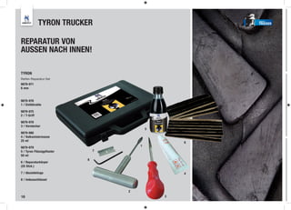 TYRON TRUCKER                             TRUCKER




REPARATUR VON
AUSSEN NACH INNEN!

TYRON
Reifen-Reparatur-Set
9879-971
6 mm


9879-976
1 / Einführahle

9879-975
2 / T-Griff

9879-978
3 / Vorstecher
                                            5
9879-980
4 / Vulkanisiermasse
25 ml
                                                    6
                                        1
9879-979
5 / Tyron Flüssigpflaster       7
50 ml
                            8
6 / Reparaturkörper
(25 Stck.)

7 / Abziehklinge                                    4
8 / Imbusschlüssel


                                    2
18                                              3
 