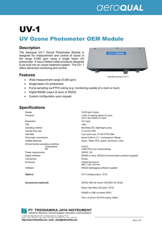 © Aeroqual Ltd, 2011 Aeroqual Limited
All rights reserved www.aeroqual.com March 2011
UV-1
UV Ozone Photometer OEM Module
Description
The Aeroqual UV-1 Ozone Photometer Module is
designed for measurement and control of ozone in
the range 0-200 ppm using a single beam UV
photometer. It has a folded metal enclosure designed
to be built into an ozone treatment system. The UV- 1
offers advanced monitoring and control.
Features
· Wide measurement range (0-200 ppm)
· Single-beam UV photometer
· Pump sampling via PTFE tubing (e.g. monitoring outside of a room or duct)
· Digital RS485 output (2 wire) or RS232
· Custom configuration upon request
Specifications
Range 0-200 ppm Ozone
Precision <±5% of reading above 0.2 ppm
±0.01 ppm below 0.2 ppm
Resolution 0.01 ppm
T90 <60s
Sampling method Brushless DC diaphragm pump
Sample flow rate 0.4 ±0.05 LPM
Inlet filter 5 µm pore size, 37 mm PTFE filter
Pneumatic connections Kynar 6.25mm (¼ ) compression fittings
Wetted Materials Kynar, Teflon PFA, quartz, aluminium, viton
Environmental operating conditions
Temperature
RH
0-40°C
0-95% RH (non-condensating)
Power requirements 24VDC, 2A
Digital interface RS485 (2 wire), RS232 (Communication protocol supplied)
Connectors Screw
Enclosure Folded Aluminium
280 x 120 x 90 mm
Software RS232 datalogging software supplied
Options 0-5 V analog output, 12 bit
Accessories (optional) 24VDC DIN rail mount 100-250V AC (R35)
Spare inlet filters (25 pack) (R12)
RS485 to USB converter (R53)
10m x 6.25mm OD PFA tubing (R66)
Indicative picture of UV-1
 