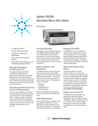 • 7½ digits resolution 
• 100 pV, 100 nΩ sensitivity 
• 1.3 nVrms, 8 nVpp noise 
performance 
• Built-in low noise 2 channel 
scanner 
• Direct SPRT, RTD, Thermistor, and 
Thermocouple measurements 
Nanovolt Performance 
at a Microvolt Price 
The Agilent Technologies 34420A 
nanoVolt/micro-Ohm meter is a 
high-sensitivity multimeter optimized for 
performing low-level measurements. It 
combines low-noise voltage measurements 
with resistance and temperature functions, 
setting a new standard in low-level flexibil-ity 
and performance. 
Take the Uncertainty Out of Your 
Low-Level Measurements 
Low-noise input amplifiers and a highly 
tuned input protection scheme bring read-ing 
noise down to 8 nVpp. Combine this 
with 71/2 digits of resolution, selectable 
analog and digital filtering, 2 ppm basic 
24-hour dcV accuracy, and a shielded, cop-per 
pin connector and you’ve got accurate, 
repeatable measurements you can 
count on. 
Agilent 34420A 
NanoVolt/Micro-Ohm Meter 
Data Sheet 
Two Input Channels 
An integral two-channel programmable scan-ner 
simplifies voltage comparisons. Built-in 
ratio and difference functions enable 
auto mated two channel measurements 
without the need for an external nanoVolt 
scanner. Both channels share the same 
low noise specifications to ensure accurate 
comparisons. 
Built-In Resistance and 
Temperature 
The 34420A combines its low-noise nano- 
Volt input circuits with a high-stability 
current source to provide precise low-level 
resistance measurements – no more has-sling 
with the cost and complexity of an 
external current source. Three resistance 
modes are included: 
• Standard 
• Low-power 
• Voltage-limited for 
dry-circuit testing 
Offset compensation is also provided to 
minimize thermal EMFs and associated 
errors. 
SPRT Measurements 
Built-in ITS-90 conversion routines accept 
the calibration coefficients from your 
SPRT probe for direct temperature mea-surement 
and conversion. Thermocouples, 
thermistors, and RTDs are also supported. 
Unequaled Versatility 
The 34420A gives you the versatility to 
tackle your most challenging tasks, both 
on the benchtop and in your automated 
system. Standard features include RS-232 
and GPIB interfaces, SCPI and Keithley 
181 program ming language, 1024-reading 
memory, scaling and statistics, and a chart 
recorder analog output. 
Agilent IntuiLink:Easy Data 
Access 
The included Agilent IntuiLink 
software allows your captured data 
to be put to work easily, using PC applica-tions 
such as Microsoft Excel® or Word® 
to analyze, interpret, display, print, and doc-ument 
the data you get from the 34420A. 
You can specify the meter setup and take 
a single reading or log data to the Excel 
spreadsheet in specified time intervals. To 
find out more about IntuiLink visit 
www.agilent.com/find/intuilink 
Quality You Can Count On 
The 34420A gives you the quality and 
reliability you expect from Agilent 
Technologies. From the product’s proven 
>150,000 hour Mean Time Between Failure, 
to its standard 1-year warranty, Agilent 
stands behind you to bring a new level 
of confidence to your low-level measure-ments. 
 