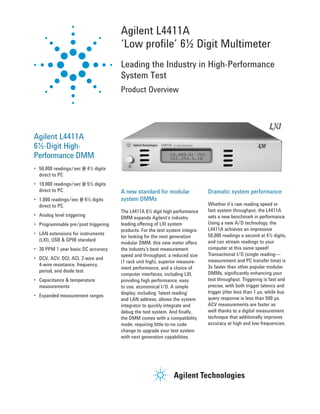 Agilent L4411A 
‘Low profile’ 6½ Digit Multimeter 
Leading the Industry in High-Performance 
System Test 
Product Overview 
Agilent L4411A 
6½-Digit High- 
Performance DMM 
• 50,000 readings/sec @ 4½ digits 
direct to PC 
• 10,000 readings/sec @ 5½ digits 
direct to PC 
• 1,000 readings/sec @ 6½ digits 
direct to PC 
• Analog level triggering 
• Programmable pre/post triggering 
• LAN extensions for instruments 
(LXI), USB & GPIB standard 
• 30 PPM 1 year basic DC accuracy 
• DCV, ACV, DCI, ACI, 2-wire and 
4-wire resistance, frequency, 
period, and diode test 
• Capacitance & temperature 
measurements 
• Expanded measurement ranges 
Dramatic system performance 
Whether it’s raw reading speed or 
fast system throughput, the L4411A 
sets a new benchmark in performance. 
Using a new A/D technology, the 
L4411A achieves an impressive 
50,000 readings a second at 4½ digits, 
and can stream readings to your 
computer at this same speed! 
Transactional I/O (single reading— 
measurement and PC transfer time) is 
3x faster than other popular modular 
DMMs, significantly enhancing your 
test throughput. Triggering is fast and 
precise, with both trigger latency and 
trigger jitter less than 1 μs, while bus 
query response is less than 500 μs. 
ACV measurements are faster as 
well thanks to a digital measurement 
technique that additionally improves 
accuracy at high and low frequencies. 
A new standard for modular 
system DMMs 
The L4411A 6½ digit high performance 
DMM expands Agilent’s industry 
leading offering of LXI system 
products. For the test system integra-tor 
looking for the next generation 
modular DMM, this new meter offers 
the industry’s best measurement 
speed and throughput, a reduced size 
(1 rack unit high), superior measure-ment 
performance, and a choice of 
computer interfaces, including LXI, 
providing high performance, easy 
to use, economical I/O. A simple 
display, including ‘latest reading’ 
and LAN address, allows the system 
integrator to quickly integrate and 
debug the test system. And finally, 
the DMM comes with a compatibility 
mode, requiring little-to-no code 
change to upgrade your test system 
with next generation capabilities. 
 