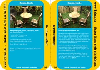 Bambustische                                                                  Bambustische




                                                                                                                                                                                www.Tahas.de - Natur lässt sich einrichten.
www.Tahas.de - Natur lässt sich einrichten.




                                                                                                Bambusmöbel


                                                                                                              Bambusmöbel
                                              Bambusesstisch - runde Tischplatte 80cm                                       Günstige Sonderpreise im Set:
                                              mit Bambusfurnier
                                                                                                                            Bei Kauf eines Bambusesstisches (runde Tisch-
                                              - aufwendige Verarbeitung                                                     platte 80cm mit Bambusfurnier) mit 2 Bambus-
                                              - stabil und langlebig                                                        stühlen MACHTAN räumen wir Ihnen einen Ra-
                                                                                                                            batt von 10%, bei Kauf eines Bambusesstisches
                                              Durchmesser Tischplatte: 80 cm                                                (runde Tischplatte 80cm mit Bambusfurnier) mit
                                              Höhe Oberkante Tisch: ca. 75 cm                                               3 Bambusstühlen MACHTAN einen Rabatt von
                                                                                                                            15% auf den Gesamtpreis ein.
                                              Preis: 319,00 € inkl. MwSt.
                                                                                                                            Bambusesstisch (runde Tischplatte 80cm mit
                                                                                                                            Bambusfurnier) mit 2 Bambusstühlen MACH-
                                              Stühle und Dekoration sind nicht im Preis inbe-                               TAN: 573,30 € inkl. MwSt. anstatt 637,00 € inkl.
                                              griffen.                                                                      MwSt., Sie sparen: 63,70 €

                                                                                                                            Bambusesstisch (runde Tischplatte 80cm mit
                                                                                                                            Bambusfurnier) mit 3 Bambusstühlen MACH-
                                                                                                                            TAN: 676,60 € inkl. MwSt. anstatt 796,99 € inkl.
                                                                                                                            MwSt., Sie sparen: 120,39 €




                                  20                  Tische & Tischgestelle aus Bambus         B3                   B4            Tische & Tischgestelle aus Bambus           21
 