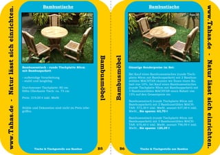 Bambustische                                                                  Bambustische




                                                                                                                                                                                www.Tahas.de - Natur lässt sich einrichten.
www.Tahas.de - Natur lässt sich einrichten.




                                                                                                Bambusmöbel


                                                                                                              Bambusmöbel
                                              Bambusesstisch - runde Tischplatte 80cm                                       Günstige Sonderpreise im Set:
                                              mit Bambusparkett
                                                                                                                            Bei Kauf eines Bambusesstisches (runde Tisch-
                                              - aufwendige Verarbeitung                                                     platte 80cm mit Bambusparkett) mit 2 Bambus-
                                              - stabil und langlebig                                                        stühlen MACHTAN räumen wir Ihnen einen Ra-
                                                                                                                            batt von 10%, bei Kauf eines Bambusesstisches
                                              Durchmesser Tischplatte: 80 cm                                                (runde Tischplatte 80cm mit Bambusparkett) mit
                                              Höhe Oberkante Tisch: ca. 75 cm                                               3 Bambusstühlen MACHTAN einen Rabatt von
                                                                                                                            15% auf den Gesamtpreis ein.
                                              Preis: 319,00 € inkl. MwSt
                                                                                                                            Bambusesstisch (runde Tischplatte 80cm mit
                                                                                                                            Bambusparkett) mit 2 Bambusstühlen MACH-
                                              Stühle und Dekoration sind nicht im Preis inbe-                               TAN: 573,30 € inkl. MwSt. anstatt 637,00 € inkl.
                                              griffen.                                                                      MwSt., Sie sparen: 63,70 €

                                                                                                                            Bambusesstisch (runde Tischplatte 80cm mit
                                                                                                                            Bambusparkett) mit 3 Bambusstühlen MACH-
                                                                                                                            TAN: 676,60 € inkl. MwSt. anstatt 796,99 € inkl.
                                                                                                                            MwSt., Sie sparen: 120,39 €




                                  22                  Tische & Tischgestelle aus Bambus         B5                   B6            Tische & Tischgestelle aus Bambus           23
 