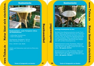 Bambustische                                                                  Bambustische




                                                                                                                                                                                www.Tahas.de - Natur lässt sich einrichten.
www.Tahas.de - Natur lässt sich einrichten.




                                                                                                Bambusmöbel


                                                                                                              Bambusmöbel
                                                                                                                            Günstige Sonderpreise im Set:
                                              Bambusesstisch - runde Tischplatte 100cm
                                              mit Bambusfurnier                                                             Bei Kauf eines Bambusesstisches (runde Tisch-
                                                                                                                            platte 100cm mit Bambusfurnier) mit 2 Bambus-
                                              - aufwendige Verarbeitung                                                     stühlen MACHTAN räumen wir Ihnen einen Ra-
                                              - stabil und langlebig                                                        batt von 10%, bei Kauf eines Bambusesstisches
                                                                                                                            (runde Tischplatte 100cm mit Bambusfurnier)
                                              Durchmesser Tischplatte: 100 cm                                               mit 4 Bambusstühlen MACHTAN einen Rabatt
                                              Höhe Oberkante Tisch: ca. 75 cm                                               von 20% auf den Gesamtpreis ein.

                                              Preis: 329,00 € inkl. MwSt                                                    Bambusesstisch (runde Tischplatte 100cm mit
                                                                                                                            Bambusfurnier) mit 2 Bambusstühlen MACH-
                                                                                                                            TAN: 582,30 € inkl. MwSt. anstatt 647,00 € inkl.
                                              Stühle und Dekoration sind nicht im Preis inbe-                               MwSt., Sie sparen: 64,70 €
                                              griffen.
                                                                                                                            Bambusesstisch (runde Tischplatte 100cm mit
                                                                                                                            Bambusfurnier) mit 4 Bambusstühlen MACH-
                                                                                                                            TAN: 772,00 € inkl. MwSt. anstatt 965,00 € inkl.
                                                                                                                            MwSt., Sie sparen: 193,00 €




                                  24                  Tische & Tischgestelle aus Bambus         B7                   B8            Tische & Tischgestelle aus Bambus           25
 
