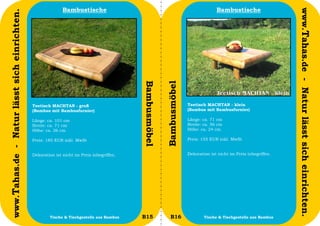 Bambustische                                                            Bambustische




                                                                                                                                                                     www.Tahas.de - Natur lässt sich einrichten.
www.Tahas.de - Natur lässt sich einrichten.




                                                                                           Bambusmöbel


                                                                                                         Bambusmöbel
                                              Teetisch MACHTAN - groß                                                  Teetisch MACHTAN - klein
                                              (Bambus mit Bambusfurnier)                                               (Bambus mit Bambusfurnier)

                                              Länge: ca. 101 cm                                                        Länge: ca. 71 cm
                                              Breite: ca. 71 cm                                                        Breite: ca. 56 cm
                                              Höhe: ca. 26 cm                                                          Höhe: ca. 24 cm

                                              Preis: 185 EUR inkl. MwSt                                                Preis: 155 EUR inkl. MwSt


                                              Dekoration ist nicht im Preis inbegriffen.                               Dekoration ist nicht im Preis inbegriffen.




                                  32                  Tische & Tischgestelle aus Bambus    B15              B16                Tische & Tischgestelle aus Bambus    33
 