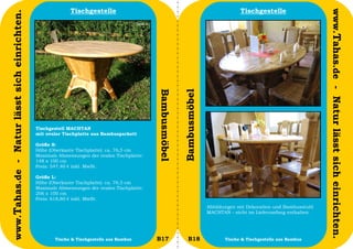 Tischgestelle                                                             Tischgestelle




                                                                                                                                                                       www.Tahas.de - Natur lässt sich einrichten.
www.Tahas.de - Natur lässt sich einrichten.




                                                                                             Bambusmöbel


                                                                                                           Bambusmöbel
                                              Tischgestell MACHTAN
                                              mit ovaler Tischplatte aus Bambusparkett

                                              Größe S:
                                              Höhe (Oberkante Tischplatte): ca. 76,5 cm
                                              Maximale Abmessungen der ovalen Tischplatte:
                                              148 x 100 cm
                                              Preis: 547,40 € inkl. MwSt.

                                              Größe L:
                                              Höhe (Oberkante Tischplatte): ca. 76,5 cm
                                              Maximale Abmessungen der ovalen Tischplatte:
                                              206 x 100 cm
                                              Preis: 618,80 € inkl. MwSt.
                                                                                                                         Abbildungen mit Dekoration und Bambusstuhl
                                                                                                                         MACHTAN - nicht im Lieferumfang enthalten.




                                  34                 Tische & Tischgestelle aus Bambus       B17              B18               Tische & Tischgestelle aus Bambus     35
 
