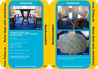 Tischgestelle                                                         Tischgestelle




                                                                                                                                                                     www.Tahas.de - Natur lässt sich einrichten.
www.Tahas.de - Natur lässt sich einrichten.




                                                                                          Bambusmöbel


                                                                                                        Bambusmöbel
                                              Tischgestell TALISAY - klein
                                              mit Natursteinplatte VERDE GUATEMALA
                                              (allseitig bruchrau)

                                              Steinplatte:
                                              ca. 115 cm x 85 cm x 3 cm

                                              Tischgestell TALISAY - klein
                                              Länge: ca. 68 cm
                                              Breite: ca. 47,5 cm
                                              Höhe: ca. 72,5 cm

                                              Preis: 475,90 EUR inkl. MwSt

                                              Auch einzeln erhältlich:

                                              Tischgestell TALISAY - klein
                                              Preis: 226 EUR inkl. MwSt                                               Abbildungen mit Bambusstuhl MACHTAN - nicht
                                                                                                                      im Lieferumfang enthalten.




                                  38                  Tische & Tischgestelle aus Bambus   B21              B22               Tische & Tischgestelle aus Bambus      39
 