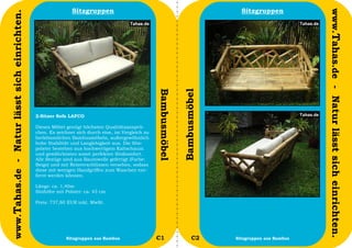 Sitzgruppen                                                        Sitzgruppen




                                                                                                                                                         www.Tahas.de - Natur lässt sich einrichten.
www.Tahas.de - Natur lässt sich einrichten.




                                                                                                   Bambusmöbel


                                                                                                                 Bambusmöbel
                                              2-Sitzer Sofa LAFCO

                                              Dieses Möbel genügt höchsten Qualitätsansprü-
                                              chen. Es zeichnet sich durch eine, im Vergleich zu
                                              herkömmlichen Bambusmöbeln, außergewöhnlich
                                              hohe Stabilität und Langlebigkeit aus. Die Sitz-
                                              polster bestehen aus hochwertigem Kaltschaum
                                              und gewährleisten somit perfekten Sitzkomfort.
                                              Alle Bezüge sind aus Baumwolle gefertigt (Farbe:
                                              Beige) und mit Reisverschlüssen versehen, sodass
                                              diese mit wenigen Handgriffen zum Waschen ent-
                                              fernt werden können.

                                              Länge: ca. 1,40m
                                              Sitzhöhe mit Polster: ca. 43 cm

                                              Preis: 737,80 EUR inkl. MwSt.




                                  42                       Sitzgruppen aus Bambus                  C1                   C2     Sitzgruppen aus Bambus   43
 