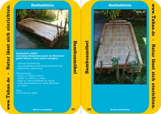 Bambusbetten                                                Bambusbetten




                                                                                                                                            www.Tahas.de - Natur lässt sich einrichten.
www.Tahas.de - Natur lässt sich einrichten.




                                                                                           Bambusmöbel


                                                                                                         Bambusmöbel
                                              Bambusbett JAPON
                                              mit hohem Bambuslattenrost für Matratzen-
                                              größe 200cm x 90cm (nicht zerlegbar)

                                              - robuste Verarbeitung
                                              - aus naturbelassenem Bambusholz gefertigt
                                              - pflegeleicht, abwischbar

                                              Abmessungen:
                                              - Innen ca. 200cm x 90cm
                                              - Außen ca. 220cm x 110cm
                                              - Höhe ca. 40cm (Kopfende ca. 50cm)
                                              - Höhe Bambuslattenrost (ohne Matratze)
                                                ca. 30cm

                                              Preis:
                                              475 EUR inkl. MwSt.




                                  50                         Betten aus Bambus             D1                  D2      Betten aus Bambus   51
 