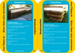 Bambusbetten                                                                    Bambusbetten




                                                                                                                                                                                     www.Tahas.de - Natur lässt sich einrichten.
www.Tahas.de - Natur lässt sich einrichten.




                                                                                                   Bambusmöbel


                                                                                                                 Bambusmöbel
                                              Bambusbett JAPON
                                              mit hohem Bambuslattenrost
                                                                                                                               Bambusbett JAPON
                                              Auch in Ihren Wunschabmessung erhältlich!                                        mit hohem Bambuslattenrost
                                              z.B. für folgende Matratzengrößen:
                                                                                                                               (Länge x Breite in cm)
                                              (Länge x Breite in cm)                                                           200 x 160
                                              200 x 100                                                                        Preis:
                                              Preis:                                                                           685 EUR inkl. MwSt. (in 2 Teile zerlegt lieferbar)
                                              505 EUR inkl. MwSt. (nicht zerlegbar)
                                                                                                                               (Länge x Breite in cm)
                                              (Länge x Breite in cm)                                                           200 x 180
                                              200 x 120                                                                        Preis:
                                              Preis:                                                                           745 EUR inkl. MwSt. (in 2 Teile zerlegt lieferbar)
                                              565 EUR inkl. MwSt. (nicht zerlegbar)
                                                                                                                               (Länge x Breite in cm)
                                              (Länge x Breite in cm)                                                           200 x 200
                                              200 x 140                                                                        Preis:
                                              Preis:                                                                           805 EUR inkl. MwSt. (in 2 Teile zerlegt lieferbar)
                                              625 EUR inkl. MwSt. (in 2 Teile zerlegt lieferbar)




                                  52                          Betten aus Bambus                    D3                  D4                      Betten aus Bambus                    53
 