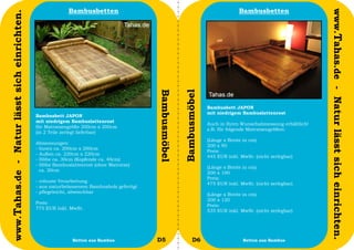 Bambusbetten                                                             Bambusbetten




                                                                                                                                                                    www.Tahas.de - Natur lässt sich einrichten.
www.Tahas.de - Natur lässt sich einrichten.




                                                                                           Bambusmöbel


                                                                                                         Bambusmöbel
                                                                                                                       Bambusbett JAPON
                                                                                                                       mit niedrigem Bambuslattenrost
                                              Bambusbett JAPON
                                              mit niedrigem Bambuslattenrost
                                                                                                                       Auch in Ihren Wunschabmessung erhältlich!
                                              für Matratzengröße 200cm x 200cm
                                                                                                                       z.B. für folgende Matratzengrößen:
                                              (in 2 Teile zerlegt lieferbar)
                                                                                                                       (Länge x Breite in cm)
                                              Abmessungen:
                                                                                                                       200 x 90
                                              - Innen ca. 200cm x 200cm
                                                                                                                       Preis:
                                              - Außen ca. 220cm x 220cm
                                                                                                                       445 EUR inkl. MwSt. (nicht zerlegbar)
                                              - Höhe ca. 30cm (Kopfende ca. 40cm)
                                              - Höhe Bambuslattenrost (ohne Matratze)
                                                                                                                       (Länge x Breite in cm)
                                                ca. 20cm
                                                                                                                       200 x 100
                                                                                                                       Preis:
                                              - robuste Verarbeitung
                                                                                                                       475 EUR inkl. MwSt. (nicht zerlegbar)
                                              - aus naturbelassenem Bambusholz gefertigt
                                              - pflegeleicht, abwischbar
                                                                                                                       (Länge x Breite in cm)
                                                                                                                       200 x 120
                                              Preis:
                                                                                                                       Preis:
                                              775 EUR inkl. MwSt.
                                                                                                                       535 EUR inkl. MwSt. (nicht zerlegbar)




                                  54                         Betten aus Bambus             D5                  D6                     Betten aus Bambus            55
 