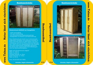 Bambusschränke                                                          Bambusschränke




                                                                                                                                                                  www.Tahas.de - Natur lässt sich einrichten.
www.Tahas.de - Natur lässt sich einrichten.




                                                                                                       Bambusmöbel


                                                                                                                     Bambusmöbel
                                              Kleiderschrank MANDAUE mit Einlageböden

                                              -   stabil und langlebig
                                              -   sehr gute Verarbeitung
                                              -   aus naturbelassenem Bambusholz gefertigt
                                              -   Einlageböden aus Bambus und Bambuslattung

                                              Dieser Kleiderschrank besteht aus 2 nebeneinander
                                              aufgestellten Schränken, die zusammen (schmaler &
                                              breiter Schrank) optisch ein Bild ergeben. Die Innen-
                                              verkleidung, auch die der Türen, wurde mit Holz reali-
                                              siert. Damit wird eine außergewöhnlich hohe Stabilität
                                              und somit entsprechende Langlebigkeit garantiert!
                                              Die optisch sehr ansprechende Frontverkleidung be-
                                              steht aus Bambusschichtplatten.

                                              Maße nach Kundenwunsch möglich!
                                              Höhe: ca. 190 cm
                                              Breite: ca.160 cm
                                              schmaler Schrank: ca. 50cm
                                              breiter Schrank: ca. 110cm
                                              Tiefe: ca. 65 cm

                                              Preis: 952,00 EUR inkl. MwSt.

                                  16                      Schränke, Regale & Kommoden                  F13              F14        Schränke, Regale & Kommoden   17
 