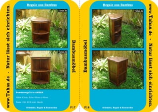 Regale aus Bambus                                        Regale aus Bambus




                                                                                                                                                www.Tahas.de - Natur lässt sich einrichten.
www.Tahas.de - Natur lässt sich einrichten.




                                                                                     Bambusmöbel


                                                                                                   Bambusmöbel
                                              Bambusregal S in AMBER

                                              Höhe 83cm, Ecke 40cm x 40cm

                                              Preis: 280 EUR inkl. MwSt

                                  20                   Schränke, Regale & Kommoden   F17              F18        Schränke, Regale & Kommoden   21
 