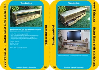 Wandzeilen                                                                 Wandzeilen




                                                                                                                                                                                 www.Tahas.de - Natur lässt sich einrichten.
www.Tahas.de - Natur lässt sich einrichten.




                                                                                              Bambusmöbel


                                                                                                            Bambusmöbel
                                              Wandzeile MACHTAN mit Bambusfurnierplatte
                                              (Bambusfurnier, 3 Schubfächer)

                                              -   hohe Verarbeitungsqualität
                                              -   aus naturbelassenem Bambusholz gefertigt
                                              -   Schubladen auf Rollschienen gelagert
                                              -   langlebiges und pflegeleichtes Möbelstück

                                              Länge: 180 cm
                                              Breite: 46 cm
                                              Höhe: 61 cm

                                              Preis: 440 EUR inkl. MwSt




                                                                                                                          Einrichtungsbeipiel - Preisstellung ohne Dekoration




                                  24                      Schränke, Regale & Kommoden         F21              F22                  Schränke, Regale & Kommoden                 25
 