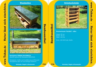 Wandzeilen                                                                Schuhschränke




                                                                                                                                                                    www.Tahas.de - Natur lässt sich einrichten.
www.Tahas.de - Natur lässt sich einrichten.




                                                                                                Bambusmöbel


                                                                                                              Bambusmöbel
                                                                                                                            Schuhschrank TALISAY - offen

                                                                                                                            Länge: 89 cm
                                                                                                                            Breite: 49 cm
                                                                                                                            Höhe: 122 cm

                                                                                                                            Preis: 330 EUR inkl. MwSt




                                              Steinplatte VERDE GUATEMALA
                                              (Kanten poliert) für Wandzeile MACHTAN

                                              Steinplatte: Größe und Ausführung auf Wunsch
                                              Steinplatten aller Art auf Anfrage erhältlich .
                                  28                    Schränke, Regale & Kommoden             F25              F26                 Schränke, Regale & Kommoden   29
 