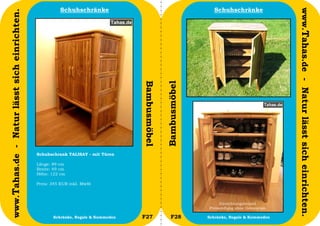 Schuhschränke                                            Schuhschränke




                                                                                                                                                www.Tahas.de - Natur lässt sich einrichten.
www.Tahas.de - Natur lässt sich einrichten.




                                                                                   Bambusmöbel


                                                                                                 Bambusmöbel
                                              Schuhschrank TALISAY - mit Türen

                                              Länge: 89 cm
                                              Breite: 49 cm
                                              Höhe: 122 cm

                                              Preis: 345 EUR inkl. MwSt



                                                                                                                    Einrichtungsbeipiel
                                                                                                               Preisstellung ohne Dekoration

                                  30                 Schränke, Regale & Kommoden   F27              F28        Schränke, Regale & Kommoden     31
 