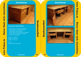 Schreibtische                                          Schreibtische




                                                                                                                                      www.Tahas.de - Natur lässt sich einrichten.
www.Tahas.de - Natur lässt sich einrichten.




                                                                                       Bambusmöbel


                                                                                                     Bambusmöbel
                                              Schreibtisch MACHTAN (M)

                                              - formschöne Verbindung zwischen
                                              Funktionalität und Natürlichkeit
                                              - aufwendige Verarbeitung
                                              - Schubladen auf Rollschienen gelagert
                                              - Türen sind mit Stopper versehen
                                              - stabil und langlebig

                                              Länge: ca. 180 cm
                                              Breite: ca. 80 cm
                                              Höhe: ca. 75 cm

                                              Preis:
                                              618,80 EUR inkl. MwSt




                                  36                              Schreibtische        G3                  G4        Schreibtische   37
 