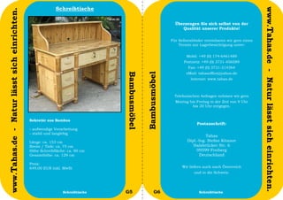 Schreibtische




                                                                                                                                                           www.Tahas.de - Natur lässt sich einrichten.
www.Tahas.de - Natur lässt sich einrichten.
                                                                                                             Überzeugen Sie sich selbst von der
                                                                                                                Qualität unserer Produkte!

                                                                                                           Für Selbstabholer vereinbaren wir gern einen
                                                                                                               Termin zur Lagerbesichtigung unter:


                                                                                                                   Mobil: +49 (0) 174-6461489
                                                                                                                  Festnetz: +49 (0) 3731-456589
                                                                                                                    Fax: +49 (0) 3731-214364
                                                                                                                   eMail: tahasoffice@yahoo.de




                                                                               Bambusmöbel


                                                                                             Bambusmöbel
                                                                                                                     Internet: www.tahas.de



                                                                                                             Telefonischen Anfragen nehmen wir gern
                                                                                                             Montag bis Freitag in der Zeit von 9 Uhr
                                                                                                                      bis 20 Uhr entgegen.


                                              Sekretär aus Bambus
                                                                                                                         Postanschrift:
                                              - aufwendige Verarbeitung
                                              - stabil und langlebig
                                                                                                                             Tahas
                                              Länge: ca. 153 cm                                                    Dipl.-Ing. Stefan Kitanov
                                              Breite / Tiefe: ca. 75 cm                                               Halsbrücker Str. 6
                                              Höhe Schreibfläche: ca. 90 cm                                             09599 Freiberg
                                              Gesamthöhe: ca. 129 cm                                                      Deutschland

                                              Preis:
                                              649,00 EUR inkl. MwSt                                              Wir liefern auch nach Österreich
                                                                                                                       und in die Schweiz.



                                  38                           Schreibtische   G5                  G6                     Schreibtische                   39
 