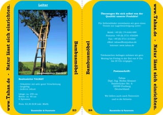 Leiter




                                                                                                                                                                     www.Tahas.de - Natur lässt sich einrichten.
www.Tahas.de - Natur lässt sich einrichten.
                                                                                                                       Überzeugen Sie sich selbst von der
                                                                                                                          Qualität unserer Produkte!

                                                                                                                     Für Selbstabholer vereinbaren wir gern einen
                                                                                                                         Termin zur Lagerbesichtigung unter:


                                                                                                                             Mobil: +49 (0) 174-6461489
                                                                                                                            Festnetz: +49 (0) 3731-456589
                                                                                                                              Fax: +49 (0) 3731-214364
                                                                                                                             eMail: tahasoffice@yahoo.de




                                                                                         Bambusmöbel


                                                                                                       Bambusmöbel
                                                                                                                               Internet: www.tahas.de



                                                                                                                       Telefonischen Anfragen nehmen wir gern
                                                                                                                       Montag bis Freitag in der Zeit von 9 Uhr
                                                                                                                                bis 20 Uhr entgegen.



                                                                                                                                   Postanschrift:


                                              Bambusleiter TALISAY                                                                     Tahas
                                                                                                                             Dipl.-Ing. Stefan Kitanov
                                              - Dekoleiter mit sehr guter Verarbeitung                                          Halsbrücker Str. 6
                                              - langlebig                                                                         09599 Freiberg
                                              - äußerst robust                                                                      Deutschland

                                              Länge: ca. 250 cm
                                              Breite: ca. 40 cm                                                            Wir liefern auch nach Österreich
                                              6 Sprossen                                                                         und in die Schweiz.

                                              Preis: 83,30 EUR inkl. MwSt.

                                  42                     Raumteiler & Paravents          H3                  H4                Raumteiler & Paravents               43
 