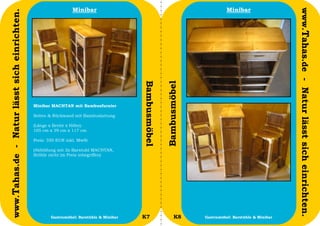 Minibar                                                        Minibar




                                                                                                                                                         www.Tahas.de - Natur lässt sich einrichten.
www.Tahas.de - Natur lässt sich einrichten.




                                                                                         Bambusmöbel


                                                                                                       Bambusmöbel
                                              Minibar MACHTAN mit Bambusfurnier

                                              Seiten & Rückwand mit Bambuslattung

                                              (Länge x Breite x Höhe):
                                              105 cm x 39 cm x 117 cm

                                              Preis: 350 EUR inkl. MwSt

                                              (Abbildung mit 2x Barstuhl MACHTAN,
                                              Stühle nicht im Preis inbegriffen)




                                  10                  Gastromöbel: Barstühle & Minibar   K7                  K8      Gastromöbel: Barstühle & Minibar   11
 