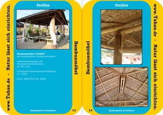 Pavillon                                              Pavillon




                                                                                                                                           www.Tahas.de - Natur lässt sich einrichten.
www.Tahas.de - Natur lässt sich einrichten.




                                                                                    Bambusmöbel


                                                                                                  Bambusmöbel
                                              Bambuspavillon TALISAY
                                              mit wasserdichter Dachkonstruktion

                                              Außenabmessungen mit
                                              Palmenblattschindeldach:
                                              ca. 6m x 4m

                                              Unterkante Palmenblattschindeldach:
                                              ca. 1,95m

                                              Preis: 3800 EUR inkl. MwSt.




                                  16                      Bambushütte & Pavillons   L3                   L4     Bambushütte & Pavillons   17
 