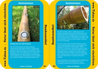 Bambuslampen                                                                   Bambuslampen




                                                                                                                                                                                   www.Tahas.de - Natur lässt sich einrichten.
www.Tahas.de - Natur lässt sich einrichten.




                                                                                                 Bambusmöbel


                                                                                                               Bambusmöbel
                                                                                                                             Die LED Lampen bieten aufgrund des sehr
                                                                                                                             geringen Energieverbrauches (3W/Strahler) bei
                                                                                                                             stetig steigenden Energiepreisen eine sehr gute
                                                                                                                             Alternative zu allen herkömmlichen Lampen, wie
                                                                                                                             auch Halogenlampen. Prinzipiell sind nahezu alle
                                                                                                                             Farbvariationen für die LED Strahler auf ihren
                                                                                                                             Wunsch einsetzbar.

                                              Bambusrohr mit LED Strahlern                                                   Für die in den nebenstehenden Bildern darge-
                                                                                                                             stellte Bambuslampe wurde ein geschältes und
                                              Die Preisstellung für die Bambuslampe                                          seidenmatt lackiertes Bambusrohr "BOOS
                                              “Bambusrohr mit LED Strahlern“ erfolgt nach                                    BUTONG" verwendet, sowie LED Strahler einge-
                                              Länge des Bambusrohres, der Anzahl der LED                                     setzt, welche ein Licht, optisch ähnlich dem von
                                              Strahler sowie der Ausführung der LED Strahler                                 Halogenstrahlern, abgeben. Die LED Strahler
                                              (dimmbar oder nicht dimmbar). Die Länge der                                    sind dabei teilweise seitlich versetzt angeordnet.
                                              Bambuslampe mit LED Strahlern sowie Anzahl                                     Eine Ausführung der Lampe mit einem naturbe-
                                              und Anordnung der LED Strahler (in einer Reihe                                 lassenem Bambusrohr ist jedoch ebenfalls
                                              oder teilweise seitlich versetzt) bestimmen Sie.                               möglich.

                                                                                                                             Ein Preisangebot kann aufgrund der Vielzahl von
                                                                                                                             Variationen in der Ausführung nur nach
                                                                                                                             vorheriger telefonischer Absprache erfolgen.

                                  20                         Lampen & Vorhänge                   M1                 M2                      Lampen & Vorhänge                     21
 