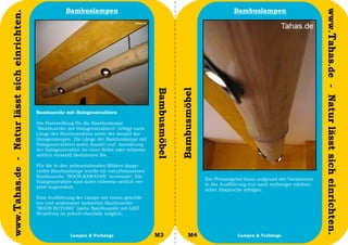 Bambuslampen                                                                    Bambuslampen




                                                                                                                                                                                  www.Tahas.de - Natur lässt sich einrichten.
www.Tahas.de - Natur lässt sich einrichten.




                                                                                                   Bambusmöbel


                                                                                                                 Bambusmöbel
                                              Bambusrohr mit Halogenstrahlern

                                              Die Preisstellung für die Bambuslampe
                                              "Bambusrohr mit Halogenstrahlern" erfolgt nach
                                              Länge des Bambusrohres sowie der Anzahl der
                                              Halogenlampen. Die Länge der Bambuslampe mit
                                              Halogenstrahlern sowie Anzahl und Anordnung
                                              der Halogenstrahler (in einer Reihe oder teilweise
                                              seitlich versetzt) bestimmen Sie.

                                              Für die in den nebenstehenden Bildern darge-
                                              stellte Bambuslampe wurde ein naturbelassenes
                                              Bambusrohr "BOOS KAWAYAN" verwendet. Die
                                                                                                                               Ein Preisangebot kann aufgrund der Variationen
                                              Halogenstrahler sind dabei teilweise seitlich ver-
                                                                                                                               in der Ausführung nur nach vorheriger telefoni-
                                              setzt angeordnet.
                                                                                                                               scher Absprache erfolgen.
                                              Eine Ausführung der Lampe mit einem geschäl-
                                              ten und seidenmatt lackierten Bambusrohr
                                              "BOOS BUTONG" (siehe Bambusrohr mit LED
                                              Strahlern) ist jedoch ebenfalls möglich.



                                  22                         Lampen & Vorhänge                     M3                 M4                     Lampen & Vorhänge                   23
 