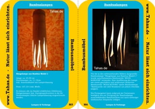 Bambuslampen                                                                    Bambuslampen




                                                                                                                                                                                      www.Tahas.de - Natur lässt sich einrichten.
www.Tahas.de - Natur lässt sich einrichten.




                                                                                                  Bambusmöbel


                                                                                                                Bambusmöbel
                                              Hängelampe aus Bambus Model 1                                                   Für die in den nebenstehenden Bildern dargestellte
                                                                                                                              Bambuslampe "Hängelampe aus Bambus Modell 1"
                                              Länge: ca. 45-50 cm                                                             wurde naturbelassenes Bambusrohr "BOOS
                                              Durchmesser: ca. 11-13cm                                                        KAWAYAN" verwendet. Eine Ausführung der Lampe
                                              inkl. Anschlußkabel mit Lampenfassung                                           mit einem geschälten und seidenmatt lackierten
                                                                                                                              Bambusrohr "BOOS BUTONG" (siehe Bambuslampe
                                              Preis: 107,10 € inkl. MwSt.                                                     "Bambusrohr mit LED Strahlern") ist jedoch ebenfalls
                                                                                                                              möglich.
                                              Es können alle im Handel erhältlichen Glühbirnen,
                                              Halogenlampen bzw. Energiesparleuchten in die für                               Ein Preisangebot kann aufgrund der Variationen
                                              Deckenlampen übliche Lampenfassung eingeschraubt                                bezüglich des zur Fertigung der Bambuslampe
                                              werden.                                                                         auszuwählenden Bambusrohres nur nach vorheriger
                                                                                                                              telefonischer Absprache erfolgen.

                                  24                          Lampen & Vorhänge                   M5                 M6                       Lampen & Vorhänge                      25
 