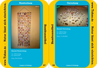 Wandvorhang                                                       Türvorhang




                                                                                                                                                www.Tahas.de - Natur lässt sich einrichten.
www.Tahas.de - Natur lässt sich einrichten.




                                                                              Bambusmöbel


                                                                                            Bambusmöbel
                                                                                                          Muschel Türvorhang

                                                                                                          ca. 180cm lang
                                                                                                          ca. 60cm breit

                                                                                                          Preis: 71,40 EUR




                                              Muschel Wandvorhang

                                              ca. 135cm lang
                                              ca. 53cm breit

                                              Preis: 83,30 EUR




                                  26                      Lampen & Vorhänge   M7                 M8                        Lampen & Vorhänge   27
 