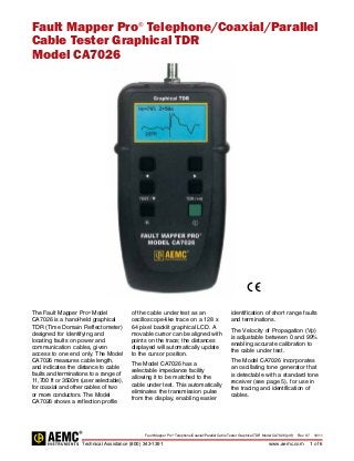 Fault Mapper Pro®
Telephone/Coaxial/Parallel Cable Tester Graphical TDR Model CA7026 (pdf) Rev. 07 10/11
Technical Assistance (800) 343-1391www.aemc.com 1 of 6
Fault Mapper Pro®
Telephone/Coaxial/Parallel
Cable Tester Graphical TDR
Model CA7026
The Fault Mapper Pro®
Model
CA7026 is a hand-held graphical
TDR (Time Domain Reflectometer)
designed for identifying and
locating faults on power and
communication cables, given
access to one end only. The Model
CA7026 measures cable length,
and indicates the ­distance to cable
faults and terminations to a range of
11,700 ft or 3500m (user selectable),
for coaxial and other cables of two
or more conductors. The Model
CA7026 shows a ­reflection profile
of the cable under test as an
oscilloscope-like trace on a 128 x
64 pixel ­backlit graphical LCD. A
movable cursor can be aligned with
points on the trace; the ­distances
displayed will ­automatically update
to the cursor position.
The Model CA7026 has a
selectable impedance facility
allowing it to be matched to the
cable under test. This automatically
eliminates the transmission pulse
from the display, enabling easier
identification of short range faults
and terminations.
The Velocity of Propagation (Vp)
is adjustable between 0 and 99%
enabling accurate calibration to
the cable under test.
The Model CA7026 incorporates
an oscillating tone generator that
is detectable with a standard tone
receiver (see page 5), for use in
the ­tracing and ­identification of
cables.
 