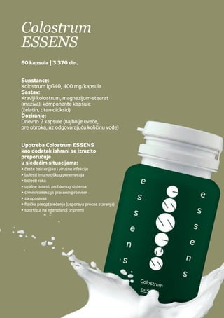 Colostrum
ESSENS
60 kapslí | 695 Kč
Aktivní látky
Colostrum IgG40, 400 mg/kapsli
Složení
Bovinní colostrum, stearan hořečnatý
(klouzadlo), složení kapsle (želatina, oxid
titaničitý).
Dávkování
2 kapsle denně (nejlépe večer před jídlem
zapít dostatečným množstvím tekutiny).
Colostrum ESSENS je
doporučováno jako doplněk stravy
také při:
 častých bakteriálních avirových infekcích
 nemocech spojených sporuchami imunity
 nádorovém onemocnění
 zánětlivých onemocněních zažívacího traktu
(žaludeční vředy apod.)
 infekcích střev spojených sprůjmem
 rekonvalescenci
 intenzivní sportovní přípravě či fyzické
námaze (snížení projevů stárnutí)
Colostrum
ESSENS
60 kapsula | 3 370 din.
Supstance:
Kolostrum IgG40, 400 mg/kapsula
Sastav:
Kravlji kolostrum, magnezijum-stearat
(maziva), komponente kapsule
(želatin, titan-dioksid).
Doziranje:
Dnevno 2 kapsule (najbolje uveče,
pre obroka, uz odgovarajuću količinu vode)
Upotreba Colostrum ESSENS
kao dodatak ishrani se izrazito
preporučuje
u sledećim situacijama:
 česte bakterijske i virusne infekcije
 bolesti imunološkog poremećaja
 bolesti raka
 upalne bolesti probavnog sistema
 crevnih infekcija praćenih prolivom
 za oporavak
 fizička preopterećenja (usporava proces starenja)
 sportista na intenzivnoj pripremi
 