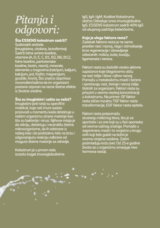 Otázky
aodpovědi
Jaké je složení Colostra ESSENS?
Colostrum obsahuje mnoho
potřebných protilátek (imunoglobuliny,
cytokiny, laktoferin), esenciální
aminokyseliny, vitamíny (A, D, E, C,
B1, B2, B6, B12, kyselinu listovou,
kyselinu pantotenovou, biotin, niacin),
minerály astopové prvky (sodík,
draslík, vápník, fosfor, hořčík, železo,
jód, chrom), které se významným
způsobem podílí naochraně čerstvě
narozeného jedince před škodlivinami
okolního prostředí.
Co to jsou imunoglobuliny ajaký
mají význam?
Imunoglobuliny (protilátky)
jsou specializované molekuly
vytvářené imunitním systémem
při setkání scizorodými látkami,
např. viry abakteriemi. Jejich
úkolem je rozeznat, neutralizovat
azajistit odstranění škodlivých
mikroorganismů, odstartovat
správnou arychlou obrannou reakci
namožné zdraví poškozující činitele.
Colostrum je velmi bohaté zejména
naimunoglobuliny typu IgG,
dále IgA aIgM.
Kvalita colostra se obecně stanovuje
podle množství imunoglobulinů
IgG, kterých je vcolostru nejvíce.
Colostrum ESSENS má obsah IgG
nejméně 40 % zcelkového množství
bílkovin.
Jaká je úloha růstových faktorů?
Růstové faktory zajišťují našemu
tělu nejen normální růst avývoj,
ale pomáhají také regenerovat
aurychlovat obnovování poškozených
svalů, kůže, kostí, šlach anervových
tkání.
Růstové faktory jsou biologicky
velmi aktivní látky, které pozitivně
ovlivňují růst avývoj buněk atkání,
podporují metabolismus tuků, cukrů
ataké potlačují růst arozmnožování
tělu škodlivých buněk. Vcolostru
jsou růstové faktory obsaženy
vevysokých koncentracích, např. IGF
- insulinu podobný růstový faktor, TGF
- transformační růstový faktor, EGF -
epiteliální růstový faktor.
Růstové faktory stimulují tvorbu
svalových tkání, což je důležité
například pro sportovce nebo při
rekonvalescenci. Podporují spalování
přijatých tuků - využitelné při dietách.
Omlazují pokožku (spřibývajícím
věkem, již od25 let, hladina růstových
hormonů klesá).
Pitanja i
odgovori:
Šta ESSENS kolostrum sadrži?
Suštinskih antitela
(imuglobina, citokina, lactoferrina)
Sadrži bitne amino kiseline,
vitamine (A, D, E, C, B1, B2, B6, B12,
folne kiseline, pantotenske
kiseline, biotin, niacin), minerale,
elemente u tragovima (natrijum, kalijum,
kalcijum, jod, fosfor, magnezijum,
gvožđe, hrom), Što znatno doprinosi
novorođenčadima da im organizam
postane otporan na razne štetne efekte
iz životne sredine.
Šta su imuglobini i zašto su važni?
Imuglobini (anti tela) su specifčni
molekuli, koje naš imuni sastav
proizvodi u momentu kada detektuje u
našem organizmu strane materije kao
što su bakterije i virusi. Njihova misija je
da otkriju, detektuju i neutrališu štetne
mikroorganizme, da ih odstrane iz
našeg tela i da podstaknu telo na brzu i
odgovarajuću reakciju odbrane od
moguće štetne materije za zdravlje.
Kolostrum je u prvom redu
izrazito bogat imunoglobulinima
IgG, IgA i IgM. Kvalitet Kolostruma
obično Određuje iznos imunoglobulina
IgG. ESSENS kolostrum sadrži 40% IgG
od ukupnog sadržaja belančevina.
Koja je uloga faktora rasta?
Zadatak faktora rasta je ne samo
pravilan rast i razvoj, nego i stimulisanje
brze regeneracije i obnavljanje
oštećenih: mišića, kože, kostiju,
ligamenata i nerava.
Faktori rasta su biološki visoko aktivne
supstance koje blagotvorno utiču
na rast ćelije i tkiva i njihov razvoj.
Pomažu u metabolizmu masti i šećera
i sprečavaju rast, širenje i razvoj ćelija
štetnih za organizam. Faktori rasta su
prisutni u veoma visokoj koncentraciji
u kolostrumu. Na primer: GF faktor
rasta sličan inzulinu TGF faktor rasta
transformacije, EGF faktor rasta epitela.
Faktori rasta potpomažu
stvaranju mišićnog tkiva, što je za
sportiste i za one koji su u fazi oporavka
od veoma važnog značaja. Pomaže u
sagorevanu masti i to svojstvo u krugu
onih koji žele gubiti na težini je
veoma cenjena osobina. Zatim
podmlađuju kožu (već Od 25-e godine
života se u organizmu smanjuje nivo
hormona rasta).
 