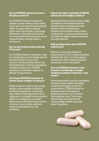 Je Colostrum ESSENS skutečně
napřírodní bázi?
Ano. Colostrum ESSENS je mléko
zprvních dvou dnů laktace veformě
sušeného prášku. Utohoto mléka
byla pouze odstraněna voda
cestou sprejového sušení zapřísně
stanovených asledovaných podmínek.
Tento proces zpracování zabraňuje
poškození biologicky cenných látek
vyskytujících se vcolostru.
Je Colostrum ESSENS vhodné
ipro děti?
Ano! Colostrum je vhodné pro děti
od3 let. Je známo, že děti vdětském
kolektivu si často vzájemně přenáší
různé druhy nachlazení. Colostrum
ESSENS je tak výborným pomocníkem
pro posílení jejich imunity.
Mohou Colostrum ESSENS užívat
iosoby, které hůře snášejí příjem
laktózy?
Díky velmi nízkému obsahu mléčné
laktózy je colostrum alergiky mnohem
lépe snášeno než běžné mléko. Mimo
jiné colostrum také pečuje ozdraví
našich střev, zejména ovyvážené
složení střevní mikroflóry. Ztohoto
pohledu lze zařadit Colostrum ESSENS
mezi prebiotika.
Jak je to tedy veskutečnosti
sužíváním Colostra ESSENS
utěhotných žen nebo kojících
matek?
Je nepsaným pravidlem, že těhotné
akojící ženy by měly konzultovat
se svým lékařem užívání čehokoliv.
Přestože je colostrum první
potravinou vytvořenou samotnou
přírodou, je netoxické, nenávykové
anemělo by ublížit těhotným ženám,
ani kojícím maminkám, konzultujte
jeho užívání vtěhotenství avdobě
kojení slékařem.
Jaké je doporučené dávkování
Colostra ESSENS?
Pro udržení zdraví doporučujeme
užívat dvě balení, tedy dvouměsíční
kúru. Poté 1 - 2 měsíce vynechat
anásledně kúru opakovat. Možné je
ale iceloroční užívání.
Lze Colostrum ESSENS užívat
společně sjinými léky nebo doplňky
stravy?
Ucolostra nejsou známé žádné
vedlejší reakce (interakce) sjinými
léky či doplňky stravy. Colostrum
ESSENS pomáhá zvyšovat absorpční
schopnosti trávicího traktu azároveň
pečuje ozdraví střev. Potraviny, byliny,
přírodní látky iléky se pak stávají pro
naše tělo biologicky dostupnějšími.
Da li je ESSENS kolostrum stvarno
Prirodan proizvod?
Da. ESSENS Kolostrum je proizvod
sačinjen od prah mleka u suvom obliku
koji je uzet iz prva dva dana proizvodnje
mleka. Iz ovoga mleka se uklanja
jedino voda raspršivanjem, pod strogo
definisanim i kontrolisanim uslovima.
Ova vrsta obrade sprečava da se veoma
vredne biološke materije oštete u
kolostrumu.
Da li se deci preporučuje korišćenje
Proizvoda?
Da. ESSENS kolostrum slobodno mogu
Da uzimaju deca iznad 3 godine starosti.
Poznata činjenica za sve nas je
da deca u vreme prehlada, razne vrste
tih prehlada šire u vrtićima, zabavištima,
i školskim ustanovama. ESSENS
kolostrum je izvanredno sredstvo za
jačanje imunog sistema.
Da li mogu ESSENS kolostrum da
koriste osobe osetljive na laktozu?
Pošto kolostrum sadrži mnogo manje
laktoze, osobe osetljive ili alergične
na laktozu ga podnose mnogo bolje
nego mleko. Pored toga kolostrum je
odgovoran i za zdravlje crevnog sistema,
uglavnom je odgovoran za sastav i
balans crevne mikroflore koja je korisna
za creva. U ovom smislu kolostrum
možemo da kvalificiramo u red
probiotika.
Koja je situacija u korišćenju ESSENS
kolostruma kod dojilja i trudnica?
Nepisano pravilo je da se trudnice i dojilje
u korišćenju svih dodataka prehrani
obavezno prvo konsultuju sa svojim
lekarom. Uprkos činjenici da je
kolostrum prva prirodna hrana, naime
netoksičan je i ne izaziva zavisnost neka
se trudnica ili dojilja svakako konsultuje
sa svojim lekarom.
Koja je preporučena doza ESSENS
kolostruma?
Kod kure za očuvanje zdravlja se
preporučuje kura od 2 meseca (2 paketa
kolostruma), zatim 1-2 mesec pauze i
ponoviti kuru. Nema nikakve prepreke
koristiti ga i tokom cele godine.
Da li se ESSENS kolostrum može
koristiti u kombinaciji sa drugim
dodatcima prehrane i lekovima u isto
vreme?
Prema savremenim naučnim saznanjima
kolostrum nema nikakvu interakciju
sa lekovima ili drugim nutritivnim
suplementima. ESSENS Kolostrum
povećava apsorcioni kapacitet
probavnog sistema i pruža zdravo
funkcionisanje creva. Time hrana,
lekovita bilja, prirodni proizvodi
i lekovi postaju biološki dostupniji
našem organizmu.
 