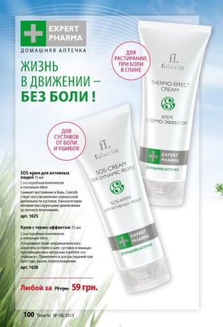 +
EXPERT
PHARM A
ДОМАШНЯЯ АПТЕЧКА
ЖИЗНЬ
ВДВИЖЕНИИ-
БЕЗ БОЛИ!
для
РАСТИРАНИЙ,
ПРИ БОЛИ
В СПИНЕ
flfe beri ic
THERMO EFFECT
CREAM
ГТГП KPE^
c термо-э ф ф е кт о м
для
СУСТАВОВ
ОТ БОЛИ
И УШИБОВ
БОБ-крем для активных
людей 75 мл
С кислородным комплексом
и пчелиным ядом
Снимает воспаление иболь. Способ­
ствует восстановлению нормальной
деятельности суставов. Наносите крем
легкими массирующими движениями
до полного впитывания.
арт. 1625
Крем стермо-эффектом 75 мл
Скислородным комплексом
и пчелиным ядом
Успокаивает боли нетравматического
характера в спине ишее, суставах имышцах
при повышенных нагрузках иработе «со­
гнувшись». Применяется для растираний при
простуде, кашле, переохлаждении.
арт. 1626
&
&
,л с
e x p e r t
PHARMA
S O Î > ' C ^ t 0 a t ® м д ш н я я Д П ГЕ Ч К Д
O f f * * *
Любой за 79трнг59 грн.
100 faberlic № 08/2013
 