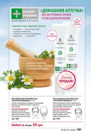 EXPERT
PHARM A
«ДОМАШНЯЯ АПТЕЧКА»
ДЛЯ ЭКСТРЕННЫХ СЛУЧАЕВ
И ПОВСЕДНЕВНОЙ ЖИЗНИ!
СОДЕРЖИТ 100%ЭФИРНЫЕ МАСЛА:
• гвоздики • мяты перечной
• корицы китайской
• голубой египетской ромашки
• майорана • эвкалипта
ПРИ
головной
БОЛИ И
СПАЗМАХ
( ПРИ 
(н а с м о р к е )
fL
V - 7 fL f a b e r lic
f a b e r lic 3INE FORMULA
ALPINE formula
V ? КСМБЛЯЮІЦИИ
АРОМАБАЛЬЗАМ
ТОНИЗИРУЮЩИЙ
АРОМАБАЛЬЗАМ
АЛЬПИЙСКАЯ
ФОРМУЛА - ________ ___СКОРАЯ ПОМОЩЬ
ОТ ПРОСТУДЫ, ГРИППА
И ГОЛОВНОЙ БОЛИ! І/Ю'.'АШНЯЯ АПТЕЧКА
РМАШНЯЯ
хиты
ПРОДАЖ!
Расслабляющий аромабальзам
«Альпийская формула» 15 мл
Снимаетголовнуюболь, оказываетуспокаивающее
действие, положительновлияетнаорганизм
инастроение.
Способ применения:
небольшое количество
бальзама нанеситенаобласть
вискови/илизатылка, атакже
лобныхпазух, шеииключицы.
арт. 1623
Тонизирующий аромабальзам
«Альпийская формула» 15 мл
Облегчаетдыхание,устраняетзаложенность
носа, защищаетдыхательныепутиотвирусов,
улучшаетобщеесамочувствие.
Способ применения:
небольшое количество
бальзама нанеситенаобласть
вокругноздрей,атакже
лобныхигайморовыхпазух.
арт. 1624
Любой за 69грн. 55 грн.
№ 08/2013 faberlic 101
 