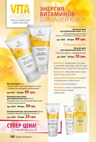 »#
V L l . 4
Я й
К[ Б Ю Р О Э
УХОД ЗА НОРМАЛЬНОЙ
И ЖИРНОЙ КОЖЕЙ
ЭНЕРГИЯ ,
ВИТАМИНОВ
ДЛЯ ВАШЕЙ КОЖИ!
Мягкий скраб 75 мл
•Очищает поры, придаеткоже гладкость исияние
•Подходит для ежедневного использования.
арт. 0424 55 гр н. 45 грн.
'г„' Защита на день
Дневной крем
для нормальной кожи 50 мл
•Оптимальный рацион питания
•Тонус исияние кожи в течение всего дня.
арт. 0403 75 грн . 49 грн.
Щ Витамины на ночь
Ночной крем
для нормальной кожи 50 мл
Упругостьигладкость •Здоровый цветлица.
арт. 0404 79 грн. 55 грн.
ВитаминС выравнивает тон кожи
иукрепляет капилляры, препятствует
образованиюсосудистых «звездочек»
Витамин А обновляет клетки кожи,
делает кожуэластичной
Витамин В5 (О-Пантенол) снимает
раздражение ипокраснение
Витамин Е антиоксидант
Витамин Р«латает» поврежденные
участки кожи, снимает
шелушение.
Минеральный тоник
для нормальной кожи 150 мл
Тонизирует кожу ивосстанавливает баланс влаги.
Скомплексом витаминов
арт. 0418 49 грн. 39 грн.
Г
Очищающий мусс для умывания 100 мл
Умывание с водой без ощущения стянутости!
арт. 0409 55 грн. 25 грн.
СУПЕР-ЦЕНА!
подробнее на стр. 29
 fL
faberlic
Ж
ЯЯоГЯ
DELICATE SCRUB
МЯГКИЙ СКРАБ
fL
faberlic
VITA
KISLOROD
MINERAL TONIK
МИНЕРАЛЬНЫЙ
ТОНИК
102 faberlic № 08/2013
 